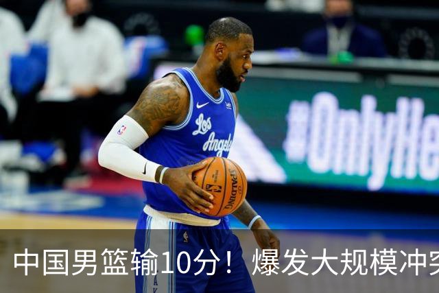 中国男篮输10分！爆发大规模冲突，3人罚出场，1人摔重伤
